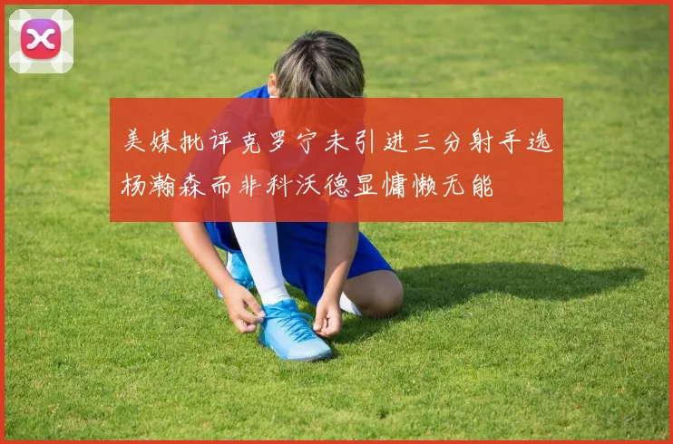 美媒批评克罗宁未引进三分射手选杨瀚森而非科沃德显慵懒无能