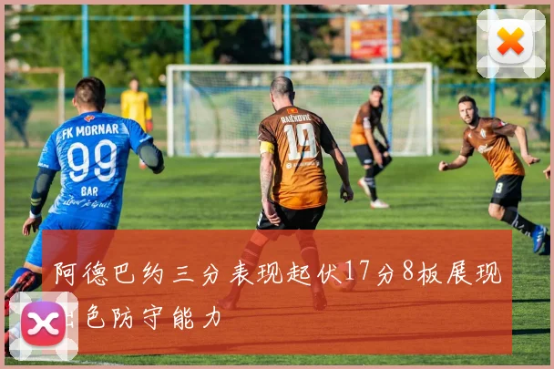阿德巴约三分表现起伏17分8板展现出色防守能力
