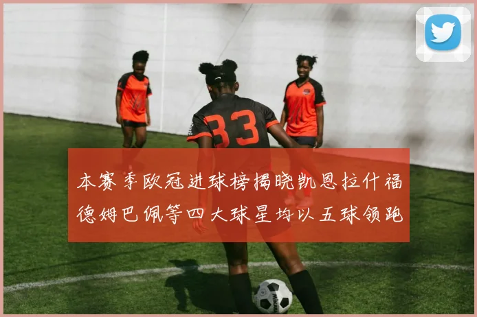 本赛季欧冠进球榜揭晓凯恩拉什福德姆巴佩等四大球星均以五球领跑