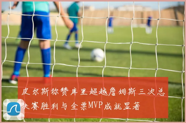 皮尔斯称赞库里超越詹姆斯三次总决赛胜利与全票MVP成就显著