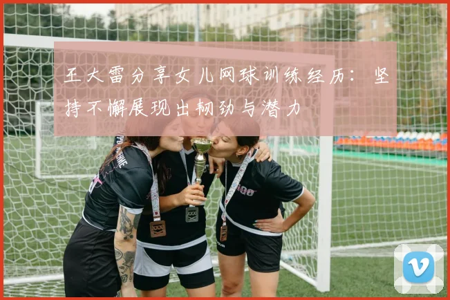 王大雷分享女儿网球训练经历：坚持不懈展现出韧劲与潜力