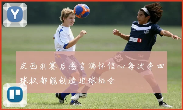 皮西利赛后感言满怀信心每次夺回球权都能创造进球机会