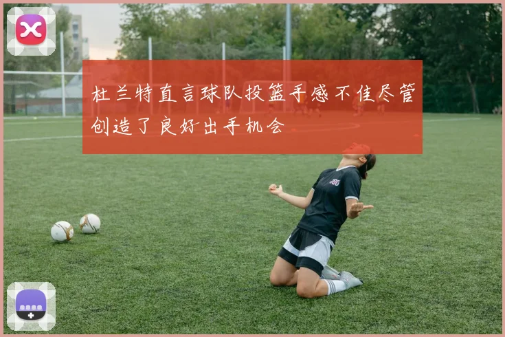 杜兰特直言球队投篮手感不佳尽管创造了良好出手机会
