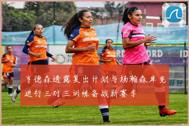 亨德森透露复出计划与杨瀚森库克进行三对三训练备战新赛季