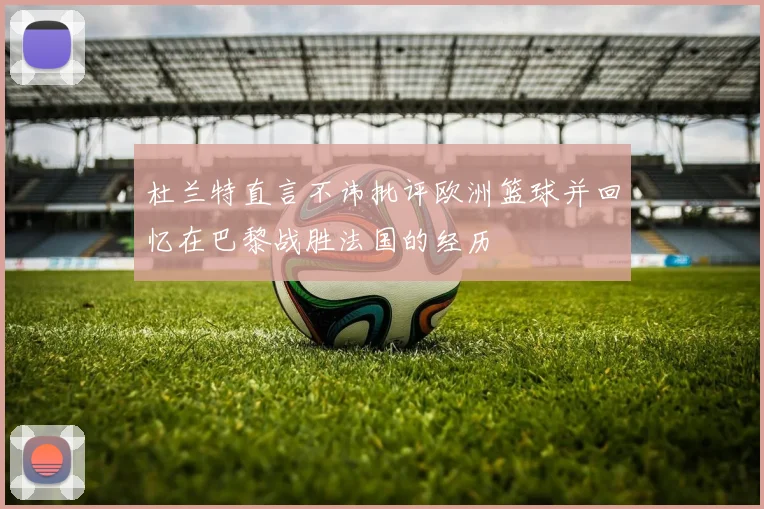 杜兰特直言不讳批评欧洲篮球并回忆在巴黎战胜法国的经历
