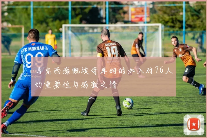 马克西感慨埃奇库姆的加入对76人的重要性与感激之情