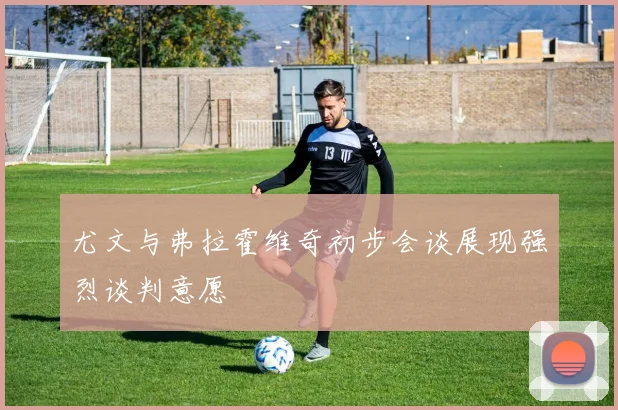 尤文与弗拉霍维奇初步会谈展现强烈谈判意愿