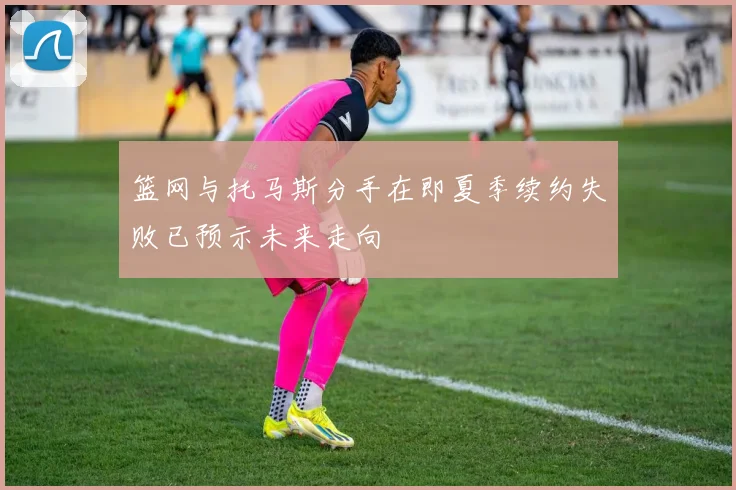 篮网与托马斯分手在即夏季续约失败已预示未来走向