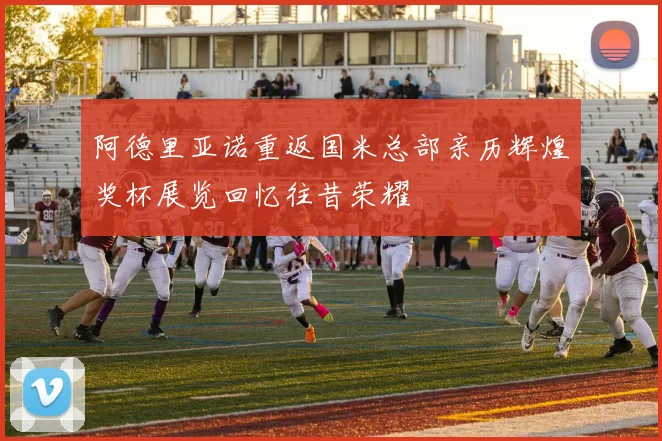 阿德里亚诺重返国米总部亲历辉煌奖杯展览回忆往昔荣耀