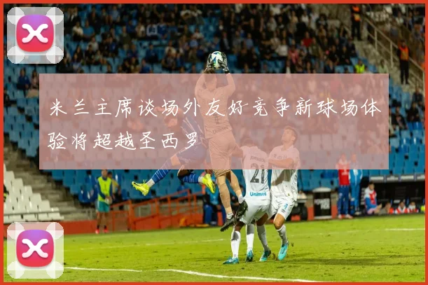 米兰主席谈场外友好竞争新球场体验将超越圣西罗