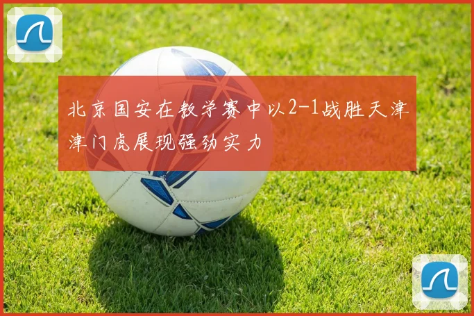 北京国安在教学赛中以2-1战胜天津津门虎展现强劲实力