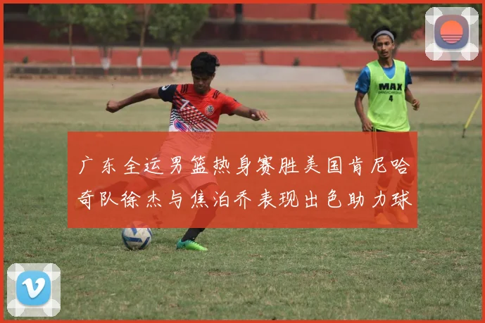 广东全运男篮热身赛胜美国肯尼哈奇队徐杰与焦泊乔表现出色助力球队取胜