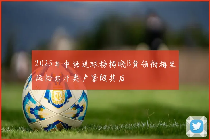 2025年中场进球榜揭晓B费领衔梅里诺恰尔汗奥卢紧随其后