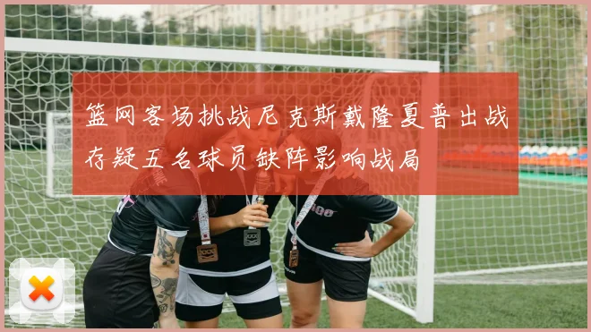 篮网客场挑战尼克斯戴隆夏普出战存疑五名球员缺阵影响战局