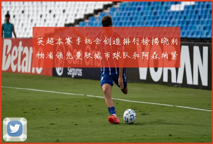 英超本赛季机会创造排行榜揭晓利物浦领先曼联城市球队和阿森纳紧随其后