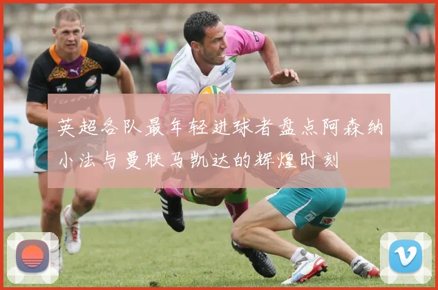 英超各队最年轻进球者盘点阿森纳小法与曼联马凯达的辉煌时刻