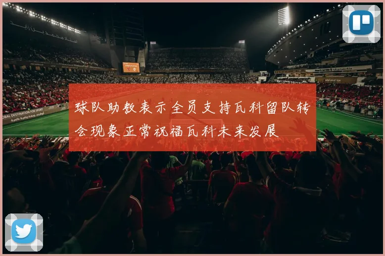 球队助教表示全员支持瓦科留队转会现象正常祝福瓦科未来发展