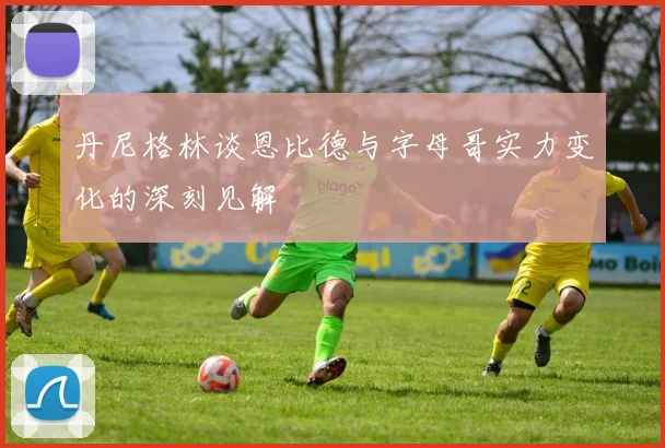 丹尼格林谈恩比德与字母哥实力变化的深刻见解