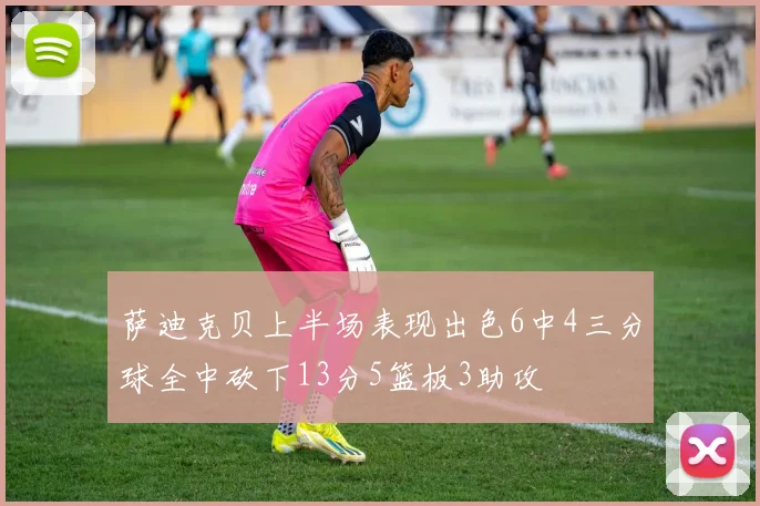 萨迪克贝上半场表现出色6中4三分球全中砍下13分5篮板3助攻