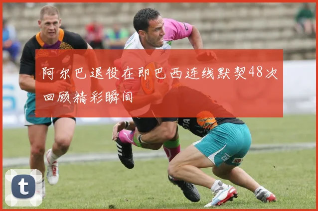 阿尔巴退役在即巴西连线默契48次回顾精彩瞬间