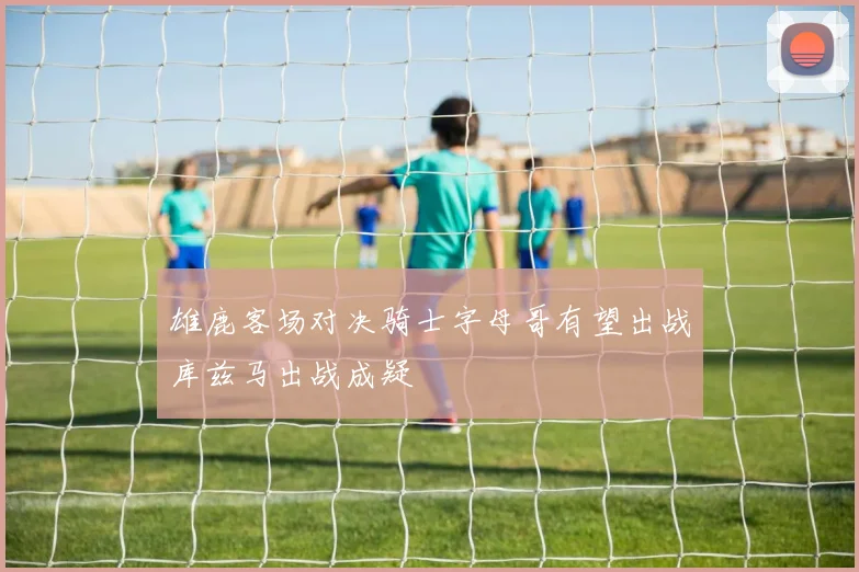 雄鹿客场对决骑士字母哥有望出战库兹马出战成疑