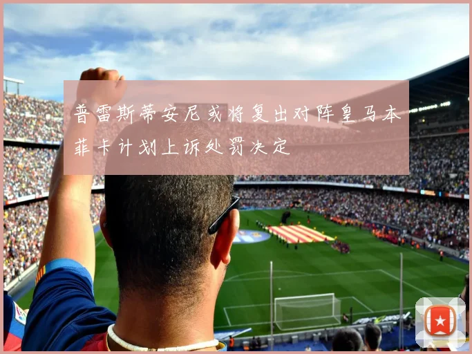 普雷斯蒂安尼或将复出对阵皇马本菲卡计划上诉处罚决定