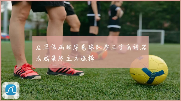 后卫伤病潮席卷球队廖三宁高诗岩或成最终主力选择