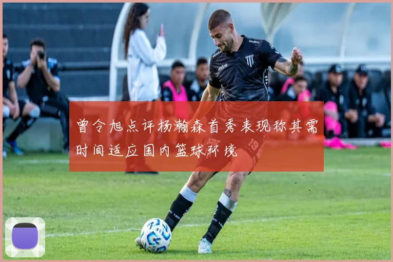 曾令旭点评杨瀚森首秀表现称其需时间适应国内篮球环境