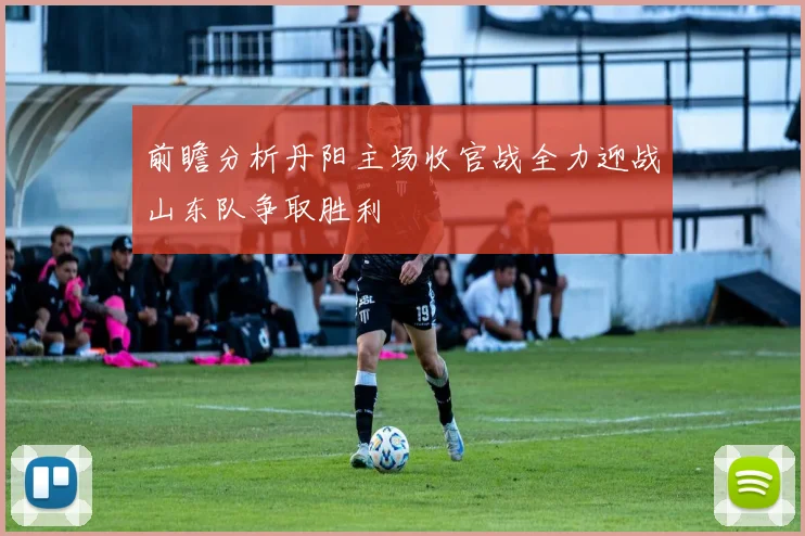 前瞻分析丹阳主场收官战全力迎战山东队争取胜利