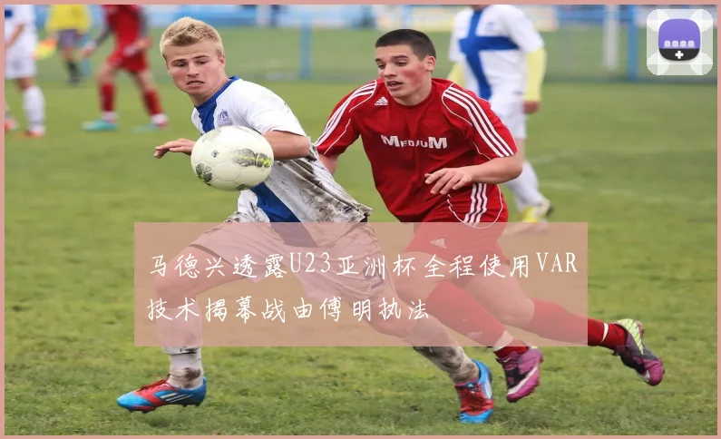 马德兴透露U23亚洲杯全程使用VAR技术揭幕战由傅明执法