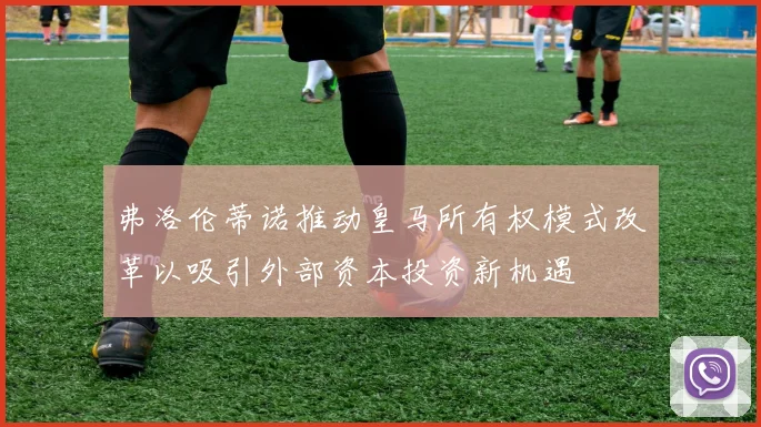 弗洛伦蒂诺推动皇马所有权模式改革以吸引外部资本投资新机遇