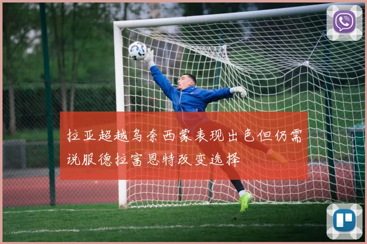 拉亚超越乌奈西蒙表现出色但仍需说服德拉富恩特改变选择