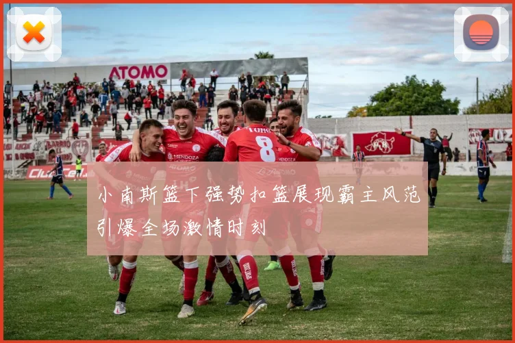 小南斯篮下强势扣篮展现霸主风范引爆全场激情时刻