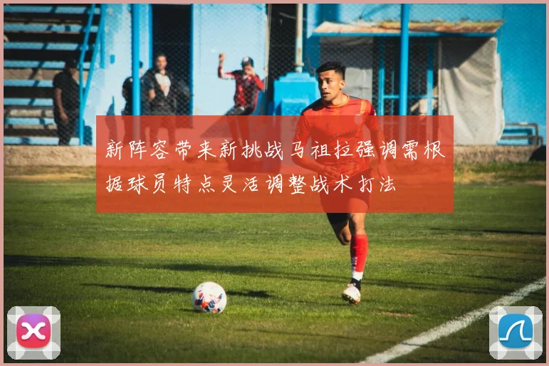 新阵容带来新挑战马祖拉强调需根据球员特点灵活调整战术打法