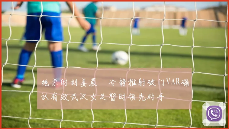 绝杀时刻姜晨璟冷静推射破门VAR确认有效武汉女足暂时领先对手