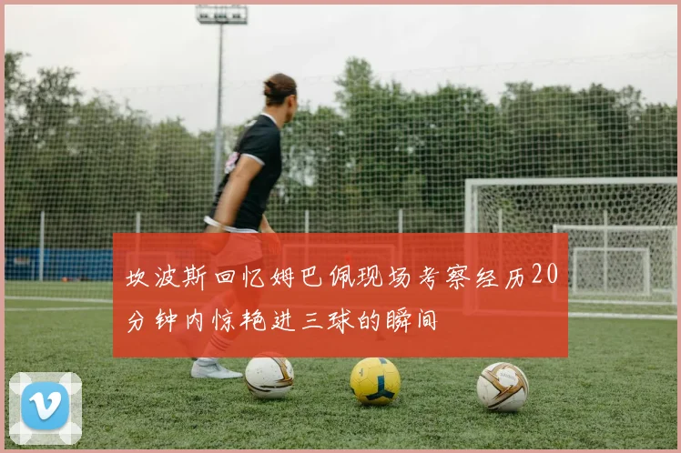坎波斯回忆姆巴佩现场考察经历20分钟内惊艳进三球的瞬间
