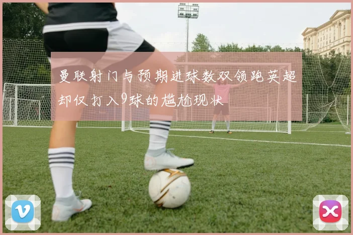 曼联射门与预期进球数双领跑英超却仅打入9球的尴尬现状